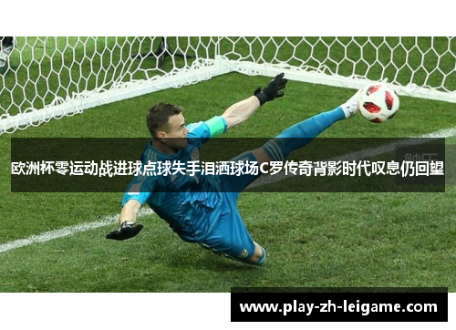 欧洲杯零运动战进球点球失手泪洒球场C罗传奇背影时代叹息仍回望